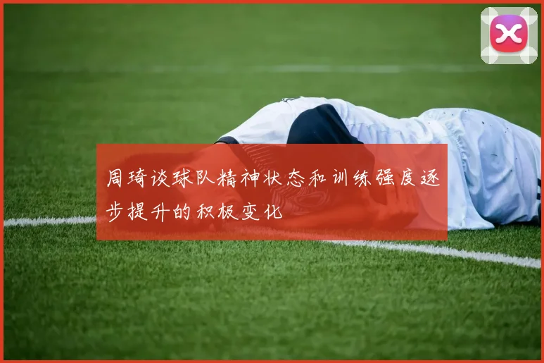 周琦谈球队精神状态和训练强度逐步提升的积极变化